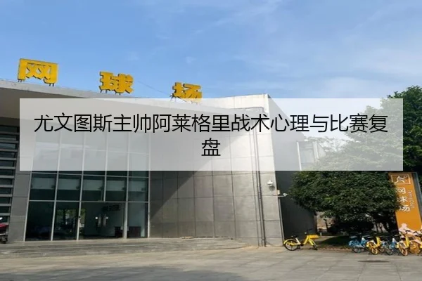 尤文图斯主帅阿莱格里战术心理与比赛复盘